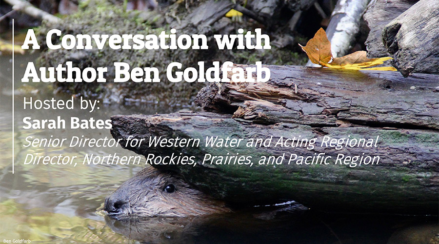 A Conservation with Author Ben Goldfarb, Hosted by: Sarah Bates, Senior Director for Western Water and Acting Regional Director, Northern Rockies, Prairies, and Pacific Region